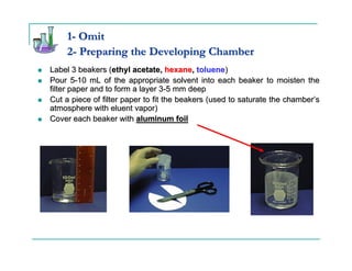 1- Omit
     2- Preparing the Developing Chamber
Label 3 beakers (ethyl acetate, hexane, toluene)
Pour 5-10 mL of the appropriate solvent into each beaker to moisten the
filter paper and to form a layer 3-5 mm deep
Cut a piece of filter paper to fit the beakers (used to saturate the chamber’s
atmosphere with eluent vapor)
Cover each beaker with aluminum foil
 