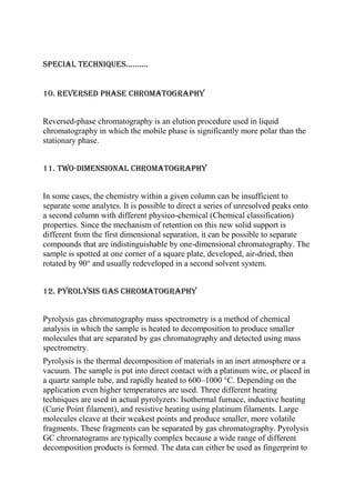 Special techniques..........
10. reversed phase chromatography
Reversed-phase chromatography is an elution procedure used in liquid
chromatography in which the mobile phase is significantly more polar than the
stationary phase.
11. two-dimensional chromatography
In some cases, the chemistry within a given column can be insufficient to
separate some analytes. It is possible to direct a series of unresolved peaks onto
a second column with different physico-chemical (Chemical classification)
properties. Since the mechanism of retention on this new solid support is
different from the first dimensional separation, it can be possible to separate
compounds that are indistinguishable by one-dimensional chromatography. The
sample is spotted at one corner of a square plate, developed, air-dried, then
rotated by 90° and usually redeveloped in a second solvent system.
12. pyrolysis gas chromatography
Pyrolysis gas chromatography mass spectrometry is a method of chemical
analysis in which the sample is heated to decomposition to produce smaller
molecules that are separated by gas chromatography and detected using mass
spectrometry.
Pyrolysis is the thermal decomposition of materials in an inert atmosphere or a
vacuum. The sample is put into direct contact with a platinum wire, or placed in
a quartz sample tube, and rapidly heated to 600–1000 °C. Depending on the
application even higher temperatures are used. Three different heating
techniques are used in actual pyrolyzers: Isothermal furnace, inductive heating
(Curie Point filament), and resistive heating using platinum filaments. Large
molecules cleave at their weakest points and produce smaller, more volatile
fragments. These fragments can be separated by gas chromatography. Pyrolysis
GC chromatograms are typically complex because a wide range of different
decomposition products is formed. The data can either be used as fingerprint to

 