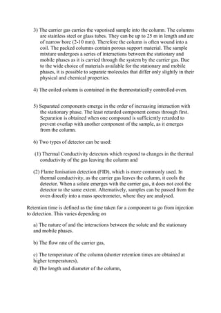 3) The carrier gas carries the vaporised sample into the column. The columns
are stainless steel or glass tubes. They can be up to 25 m in length and are
of narrow bore (2-10 mm). Therefore the column is often wound into a
coil. The packed columns contain porous support material. The sample
mixture undergoes a series of interactions between the stationary and
mobile phases as it is carried through the system by the carrier gas. Due
to the wide choice of materials available for the stationary and mobile
phases, it is possible to separate molecules that differ only slightly in their
physical and chemical properties.
4) The coiled column is contained in the thermostatically controlled oven.
5) Separated components emerge in the order of increasing interaction with
the stationary phase. The least retarded component comes through first.
Separation is obtained when one compound is sufficiently retarded to
prevent overlap with another component of the sample, as it emerges
from the column.
6) Two types of detector can be used:
(1) Thermal Conductivity detectors which respond to changes in the thermal
conductivity of the gas leaving the column and
(2) Flame Ionisation detection (FID), which is more commonly used. In
thermal conductivity, as the carrier gas leaves the column, it cools the
detector. When a solute emerges with the carrier gas, it does not cool the
detector to the same extent. Alternatively, samples can be passed from the
oven directly into a mass spectrometer, where they are analysed.
Retention time is defined as the time taken for a component to go from injection
to detection. This varies depending on
a) The nature of and the interactions between the solute and the stationary
and mobile phases.
b) The flow rate of the carrier gas,
c) The temperature of the column (shorter retention times are obtained at
higher temperatures),
d) The length and diameter of the column,

 