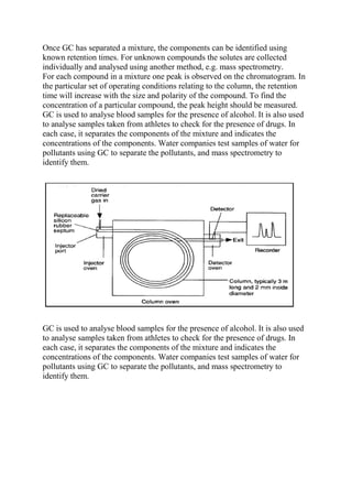 Once GC has separated a mixture, the components can be identified using
known retention times. For unknown compounds the solutes are collected
individually and analysed using another method, e.g. mass spectrometry.
For each compound in a mixture one peak is observed on the chromatogram. In
the particular set of operating conditions relating to the column, the retention
time will increase with the size and polarity of the compound. To find the
concentration of a particular compound, the peak height should be measured.
GC is used to analyse blood samples for the presence of alcohol. It is also used
to analyse samples taken from athletes to check for the presence of drugs. In
each case, it separates the components of the mixture and indicates the
concentrations of the components. Water companies test samples of water for
pollutants using GC to separate the pollutants, and mass spectrometry to
identify them.

GC is used to analyse blood samples for the presence of alcohol. It is also used
to analyse samples taken from athletes to check for the presence of drugs. In
each case, it separates the components of the mixture and indicates the
concentrations of the components. Water companies test samples of water for
pollutants using GC to separate the pollutants, and mass spectrometry to
identify them.

 