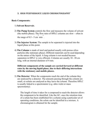 5. High performance liquid chromatography
Basic Components:
1) Solvent Reservoir.
2) The Pump System controls the flow and measures the volume of solvent
(the mobile phase). The flow rates of HPLC columns are slow – often in
3

-1

the range of 0.5 - 5 cm min .
3) The Injector System: The sample to be separated is injected into the
liquid phase at this point.
4) The Column is made of steel and packed usually with porous silica
particles (the stationary phase). Different materials can be used depending
on the nature of the liquid. A long column is not needed because
separation in HPLC is very efficient. Columns are usually 10 –30 cm
long, with an internal diameter of 4 mm.
Different components of the sample are carried forward at different
rates by the moving liquid phase, due to their differing interactions
with the stationary and mobile phases.
5) The Detector: When the components reach the end of the column they
are analysed by a detector. The amounts passing through the column are
small, so solutes are analysed as they leave the column. Therefore HPLC
is usually linked to a spectrometer (e.g. ultra violet or mass
spectrometry).
The length of time it takes for a compound to reach the detector allows
the component to be identified. Like the GC, once the retention time
of a solute has been established for a column using a particular set of
operating conditions, the solute can be identified in a mixture. A
chromatogram is obtained for the sample.

 