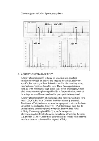 Chromatogram and Mass Spectrometry Data

6. Affinity chromatography
Affinity chromatography is based on selective non-covalent
interaction between an analyte and specific molecules. It is very
specific, but not very robust. It is often used in biochemistry in the
purification of proteins bound to tags. These fusion proteins are
labelled with compounds such as his-tags, biotin or antigens, which
bind to the stationary phase specifically. After purification, some of
these tags are usually removed and the pure protein is obtained.
Affinity chromatography often utilizes a bio-molecule's affinity for a
metal (Zn, Cu, Fe, etc.). Columns are often manually prepared.
Traditional affinity columns are used as a preparative step to flush out
unwanted bio-molecules. However, HPLC techniques exist that do
utilize affinity chromatography properties. Immobilized Metal
Affinity Chromatography (IMAC) is useful to separate
aforementioned molecules based on the relative affinity for the metal
(i.e. Dionex IMAC). Often these columns can be loaded with different
metals to create a column with a targeted affinity.

 
