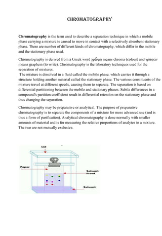 Chromatography


Chromatography is the term used to describe a separation technique in which a mobile
phase carrying a mixture is caused to move in contact with a selectively absorbent stationary
phase. There are number of different kinds of chromatography, which differ in the mobile
and the stationary phase used.

Chromatography is derived from a Greek word χρῶμα means chroma (colour) and γράφειν
means graphein (to write). Chromatography is the laboratory techniques used for the
separation of mixtures.
 The mixture is dissolved in a fluid called the mobile phase, which carries it through a
structure holding another material called the stationary phase. The various constituents of the
mixture travel at different speeds, causing them to separate. The separation is based on
differential partitioning between the mobile and stationary phases. Subtle differences in a
compound's partition coefficient result in differential retention on the stationary phase and
thus changing the separation.

Chromatography may be preparative or analytical. The purpose of preparative
chromatography is to separate the components of a mixture for more advanced use (and is
thus a form of purification). Analytical chromatography is done normally with smaller
amounts of material and is for measuring the relative proportions of analytes in a mixture.
The two are not mutually exclusive.
 