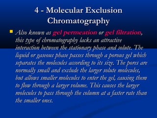 4 - Molecular Exclusion
                Chromatography
   Also known as gel permeation or gel filtration,
    this type of chromatography lacks an attractive
    interaction between the stationary phase and solute. The
    liquid or gaseous phase passes through a porous gel which
    separates the molecules according to its size. The pores are
    normally small and exclude the larger solute molecules,
    but allows smaller molecules to enter the gel, causing them
    to flow through a larger volume. This causes the larger
    molecules to pass through the column at a faster rate than
    the smaller ones.
 