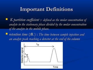 Important Definitions
    K partition coefficient :- defined as the molar concentration of
    analyte in the stationary phase divided by the molar concentration
    of the analyte in the mobile phase.
   retention time (tR ) : The time between sample injection and
    an analyte peak reaching a detector at the end of the column
 