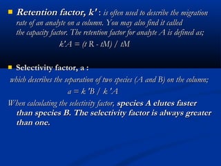    Retention factor, k' : is often used to describe the migration
    rate of an analyte on a column. You may also find it called
    the capacity factor. The retention factor for analyte A is defined as;
                    k'A = (t R - tM) / tM

 Selectivity factor, a :
 which describes the separation of two species (A and B) on the column;
                      a = k 'B / k 'A
When calculating the selectivity factor, species A elutes faster
  than species B. The selectivity factor is always greater
  than one.
 