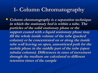 1- Column Chromatography
   Column chromatography is a separation technique
    in which the stationary bed is within a tube. The
    particles of the solid stationary phase or the
    support coated with a liquid stationary phase may
    fill the whole inside volume of the tube (packed
    column) or be concentrated on or along the inside
    tube wall leaving an open, unrestricted path for the
    mobile phase in the middle part of the tube (open
    tubular column). Differences in rates of movement
    through the medium are calculated to different
    retention times of the sample
 