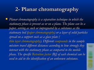 2- Planar chromatography
   Planar chromatography is a separation technique in which the
    stationary phase is present as or on a plane. The plane can be a
    paper, serving as such or impregnated by a substance as the
    stationary bed (paper chromatography) or a layer of solid particles
    spread on a support such as a glass plate (
    thin layer chromatography). Different compounds in the sample
    mixture travel different distances according to how strongly they
    interact with the stationary phase as compared to the mobile
    phase. The specific Retention factor (Rf) of each chemical can be
    used to aid in the identification of an unknown substance.
 