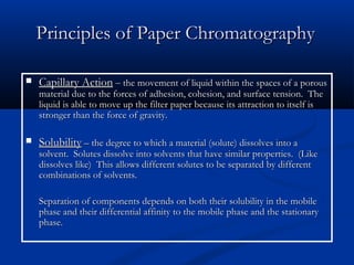 Principles of Paper Chromatography

   Capillary Action – the movement of liquid within the spaces of a porous
    material due to the forces of adhesion, cohesion, and surface tension. The
    liquid is able to move up the filter paper because its attraction to itself is
    stronger than the force of gravity.

   Solubility – the degree to which a material (solute) dissolves into a
    solvent. Solutes dissolve into solvents that have similar properties. (Like
    dissolves like) This allows different solutes to be separated by different
    combinations of solvents.

    Separation of components depends on both their solubility in the mobile
    phase and their differential affinity to the mobile phase and the stationary
    phase.
 