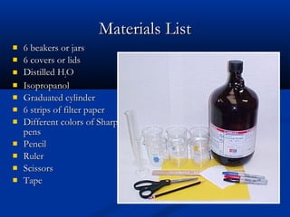 Materials List
   6 beakers or jars
   6 covers or lids
   Distilled H2O
   Isopropanol
   Graduated cylinder
   6 strips of filter paper
   Different colors of Sharpie
    pens
   Pencil
   Ruler
   Scissors
   Tape
 