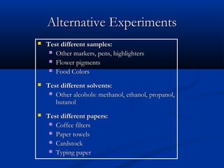 Alternative Experiments
   Test different samples:
      Other markers, pens, highlighters
      Flower pigments
      Food Colors

   Test different solvents:
      Other alcohols: methanol, ethanol, propanol,
       butanol
   Test different papers:
      Coffee filters
      Paper towels
      Cardstock
      Typing paper
 