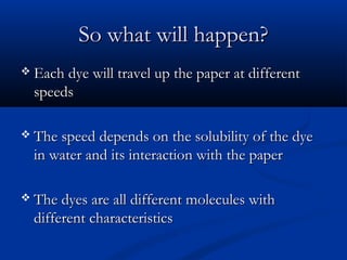 So what will happen?
 Each dye will travel up the paper at different
  speeds

 The speed depends on the solubility of the dye
  in water and its interaction with the paper

 The dyes are all different molecules with
  different characteristics
 