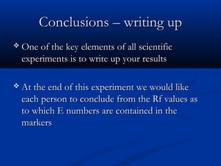 Conclusions – writing up
 One of the key elements of all scientific
  experiments is to write up your results

 At the end of this experiment we would like
  each person to conclude from the Rf values as
  to which E numbers are contained in the
  markers
 