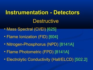 Instrumentation - Detectors
                Destructive
• Mass Spectral (CI/EI) [625]
• Flame Ionization (FID) [604]
• Nitrogen-Phosphorus (NPD) [8141A]
• Flame Photometric (FPD) [8141A]
• Electrolytic Conductivity (Hall/ELCD) [502.2]
 