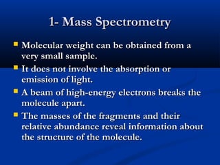 1- Mass Spectrometry
   Molecular weight can be obtained from a
    very small sample.
   It does not involve the absorption or
    emission of light.
   A beam of high-energy electrons breaks the
    molecule apart.
   The masses of the fragments and their
    relative abundance reveal information about
    the structure of the molecule.
 