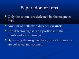 Separation of Ions
   Only the cations are deflected by the magnetic
    field.
   Amount of deflection depends on m/z.
   The detector signal is proportional to the
    number of ions hitting it.
   By varying the magnetic field, ions of all masses
    are collected and counted.
 