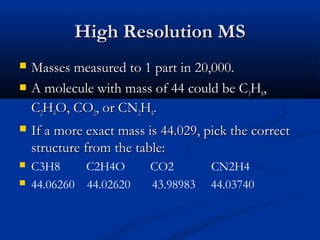 High Resolution MS
   Masses measured to 1 part in 20,000.
   A molecule with mass of 44 could be C3H8,
    C2H4O, CO2, or CN2H4.
   If a more exact mass is 44.029, pick the correct
    structure from the table:
   C3H8     C2H4O        CO2        CN2H4
   44.06260 44.02620     43.98983   44.03740
 