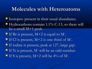 Molecules with Heteroatoms
   Isotopes: present in their usual abundance.
   Hydrocarbons contain 1.1% C-13, so there will
    be a small M+1 peak.
   If Br is present, M+2 is equal to M+.
   If Cl is present, M+2 is one-third of M+.
   If iodine is present, peak at 127, large gap.
   If N is present, M+ will be an odd number.
   If S is present, M+2 will be 4% of M+.
 