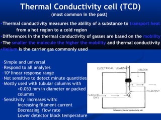 Thermal Conductivity cell (TCD)
                        (most common in the past)
•Thermal conductivity measures the ability of a substance to transport heat
        from a hot region to a cold region
•Differences in the thermal conductivity of gasses are based on the mobility
•The smaller the molecule the higher the mobility and thermal conductivity
•Helium is the carrier gas commonly used

•Simple and universal
•Respond to all analytes
•104 linear response range
•Not sensitive to detect minute quantities
•Mostly used with tubular columns with
         >0.053 mm in diameter or packed
         columns
•Sensitivity increases with:
         Increasing filament current
         Decreasing flow rate
         Lower detector block temperature
 