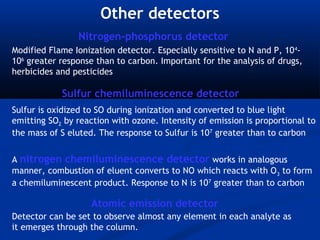 Other detectors
                Nitrogen-phosphorus detector
Modified Flame Ionization detector. Especially sensitive to N and P, 10 4-
106 greater response than to carbon. Important for the analysis of drugs,
herbicides and pesticides

            Sulfur chemiluminescence detector
Sulfur is oxidized to SO during ionization and converted to blue light
emitting SO2 by reaction with ozone. Intensity of emission is proportional to
the mass of S eluted. The response to Sulfur is 107 greater than to carbon


A nitrogen chemiluminescence detector works in analogous
manner, combustion of eluent converts to NO which reacts with O 3 to form
a chemiluminescent product. Response to N is 107 greater than to carbon

                    Atomic emission detector
Detector can be set to observe almost any element in each analyte as
it emerges through the column.
 
