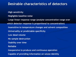 Desirable characteristics of detectors

•High sensitivity
•Negligible baseline noise
•Large linear response range (analyte concentration range over
which detector response is proportional to concentration)
•Insensitive to temperature changes and solvent composition
•Universality or predictable specificity
•Low dead volume
•No sample destruction
•Stability over time
•Reliable
•Inexpensive to produce and continuous operation
•Capable of providing information on solute identity
 