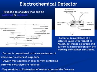Electrochemical Detector
 •Respond to analytes that can be
 oxidized or reduced




                                                    •Potential is maintained at a
                                                    selected value with respect to
                                                    Ag/AgCl reference electrode and
                                                    current is measured between the
                                                    working and counter electrodes.
• Current is proportional to the concentration of
solute over 6 orders of magnitude
• Oxygen free aqueous or polar solvent containing
dissolved electrolyte are required.
•Very sensitive to fluctuations of temperature and the flow rate
 
