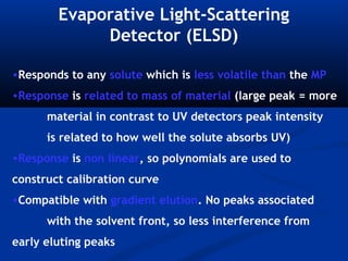 Evaporative Light-Scattering
             Detector (ELSD)

•Responds to any solute which is less volatile than the MP
•Response is related to mass of material (large peak = more
      material in contrast to UV detectors peak intensity
      is related to how well the solute absorbs UV)
•Response is non linear, so polynomials are used to
construct calibration curve
•Compatible with gradient elution. No peaks associated
      with the solvent front, so less interference from
early eluting peaks
 