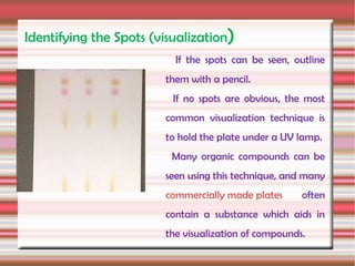 Identifying the Spots (visualization)
                          If the spots can be seen, outline
                        them with a pencil.
                          If no spots are obvious, the most
                        common visualization technique is
                        to hold the plate under a UV lamp.
                         Many organic compounds can be
                        seen using this technique, and many
                        commercially made plates      often
                        contain a substance which aids in
                        the visualization of compounds.
 