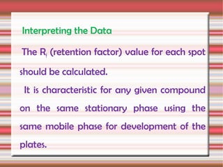 Interpreting the Data

The Rf (retention factor) value for each spot
should be calculated.
 It is characteristic for any given compound
on the same stationary phase using the
same mobile phase for development of the
plates.
 