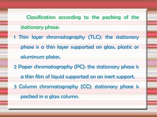 Classification according to the packing of the
  stationary phase:
1 Thin layer chromatography (TLC): the stationary
  phase is a thin layer supported on glass, plastic or
  aluminum plates.
2 Paper chromatography (PC): the stationary phase is
  a thin film of liquid supported on an inert support.
3 Column chromatography (CC): stationary phase is
  packed in a glass column.
 
