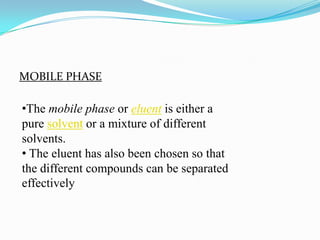 MOBILE PHASE
•The mobile phase or eluent is either a
pure solvent or a mixture of different
solvents.
• The eluent has also been chosen so that
the different compounds can be separated
effectively
 
