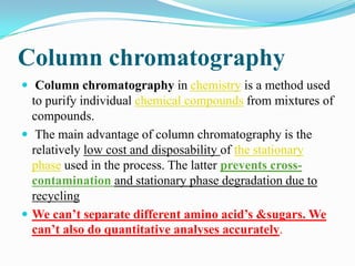 Column chromatography
 Column chromatography in chemistry is a method used
to purify individual chemical compounds from mixtures of
compounds.
 The main advantage of column chromatography is the
relatively low cost and disposability of the stationary
phase used in the process. The latter prevents cross-
contamination and stationary phase degradation due to
recycling
 We can’t separate different amino acid’s &sugars. We
can’t also do quantitative analyses accurately.
 