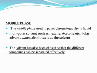MOBILE PHASE
 The mobile phase used in paper chromatography is liquid
 . non-polar solvent such as hexane, Acetone,etc, Polar
solvents water, alcohols,etc as the solvent
 The solvent has also been chosen so that the different
compounds can be separated effectively
 