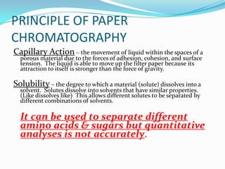 PRINCIPLE OF PAPER
CHROMATOGRAPHY
Capillary Action – the movement of liquid within the spaces of a
porous material due to the forces of adhesion, cohesion, and surface
tension. The liquid is able to move up the filter paper because its
attraction to itself is stronger than the force of gravity.
Solubility – the degree to which a material (solute) dissolves into a
solvent. Solutes dissolve into solvents that have similar properties.
(Like dissolves like) This allows different solutes to be separated by
different combinations of solvents.
It can be used to separate different
amino acids & sugars but quantitative
analyses is not accurately.
 