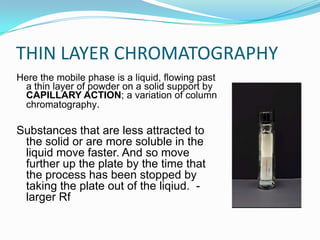 THIN LAYER CHROMATOGRAPHY
Here the mobile phase is a liquid, flowing past
a thin layer of powder on a solid support by
CAPILLARY ACTION; a variation of column
chromatography.
Substances that are less attracted to
the solid or are more soluble in the
liquid move faster. And so move
further up the plate by the time that
the process has been stopped by
taking the plate out of the liqiud. -
larger Rf
 