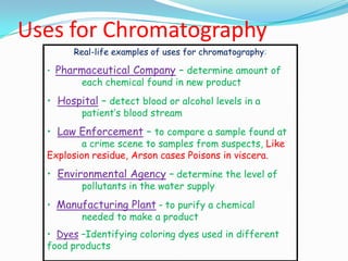 Uses for Chromatography
Real-life examples of uses for chromatography:
• Pharmaceutical Company – determine amount of
each chemical found in new product
• Hospital – detect blood or alcohol levels in a
patient’s blood stream
• Law Enforcement – to compare a sample found at
a crime scene to samples from suspects, Like
Explosion residue, Arson cases Poisons in viscera.
• Environmental Agency – determine the level of
pollutants in the water supply
• Manufacturing Plant – to purify a chemical
needed to make a product
• Dyes –Identifying coloring dyes used in different
food products
 