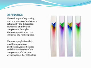 DEFINATION
The technique of separating
the components of a mixture is
achieved by the differential
movement of individual
components through a
stationary phase under the
influence of a mobile phase.
Chromatography is widely
used for separation ,
purification , identification
and characterisation of the
components of a mixture
wether coloured or colourless.
 