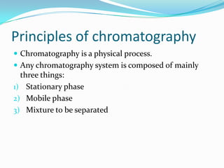 Principles of chromatography
 Chromatography is a physical process.
 Any chromatography system is composed of mainly
three things:
1) Stationary phase
2) Mobile phase
3) Mixture to be separated
 