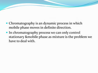  Chromatography is an dynamic process in which
mobile phase moves in definite direction.
 In chromatography process we can only control
stationary &mobile phase as mixture is the problem we
have to deal with.
 