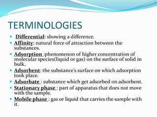 TERMINOLOGIES
 Differential: showing a difference.
 Affinity: natural force of attraction between the
substances.
 Adsorption :phenomenon of higher concentration of
molecular species(liquid or gas) on the surface of solid in
bulk.
 Adsorbent: the substance’s surface on which adsorption
took place.
 Adsorbate : substance which get adsorbed on adsorbent.
 Stationary phase : part of apparatus that does not move
with the sample.
 Mobile phase : gas or liquid that carries the sample with
it.
 