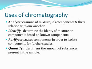 Uses of chromatography
 Analyze: examine of mixture, it’s components & there
relation with one another.
 Identify : determine the identy of mixture or
components based on known components.
 Purify: separates components in order to isolate
components for further studies.
 Quantify : dertimens the amount of substances
present in the sample.
 