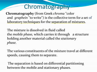 Chromatography
Chromatography (from Greek chroma "color
and graphein "to write") is the collective term for a set of
laboratory techniques for the separation of mixtures.
The mixture is dissolved in fluid called
the mobile phase, which carries it through a structure
holding another material called the stationary
phase.
The various constituents of the mixture travel at different
speeds, causing them to separate.
The separation is based on differential partitioning
between the mobile and stationary phases.
 