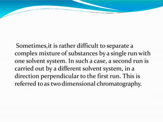 Sometimes,it is rather difficult to separate a
complex mixture of substances bya single run with
one solvent system. In such a case, a second run is
carried out by a different solvent system, in a
direction perpendicular to the first run. This is
referred toas twodimensional chromatography.
 
