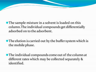⚫The sample mixture in a solvent is loaded on this
column.The individual compoundsgetdifferentially
adsorbed on to theadsorbent.
⚫The elution is carried out by the buffersystem which is
the mobile phase.
⚫The individual compoundscomeoutof thecolumnat
different rates which may be collected separately &
identified.
 