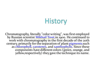 Chromatography, literally "colorwriting", was firstemployed
by Russian scientist Mikhail Tsvet in 1900. He continued to
work with chromatography in the first decade of the 20th
century, primarily for the separation of plantpigments such
as chlorophyll, carotenes, and xanthophylls. Since these
components have differentcolors (green, orange, and
yellow,respectively) theygave the technique its name.
 