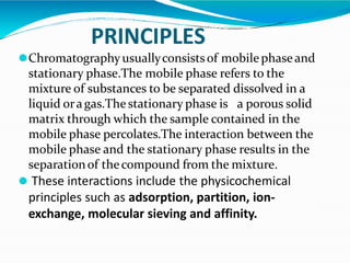 PRINCIPLES
⚫Chromatographyusuallyconsistsof mobilephaseand
stationary phase.The mobile phase refers to the
mixture of substances to be separated dissolved in a
liquid oragas.The stationary phase is a porous solid
matrix through which the sample contained in the
mobile phase percolates.The interaction between the
mobile phase and the stationary phase results in the
separationof thecompound from the mixture.
⚫ These interactions include the physicochemical
principles such as adsorption, partition, ion-
exchange, molecular sieving and affinity.
 