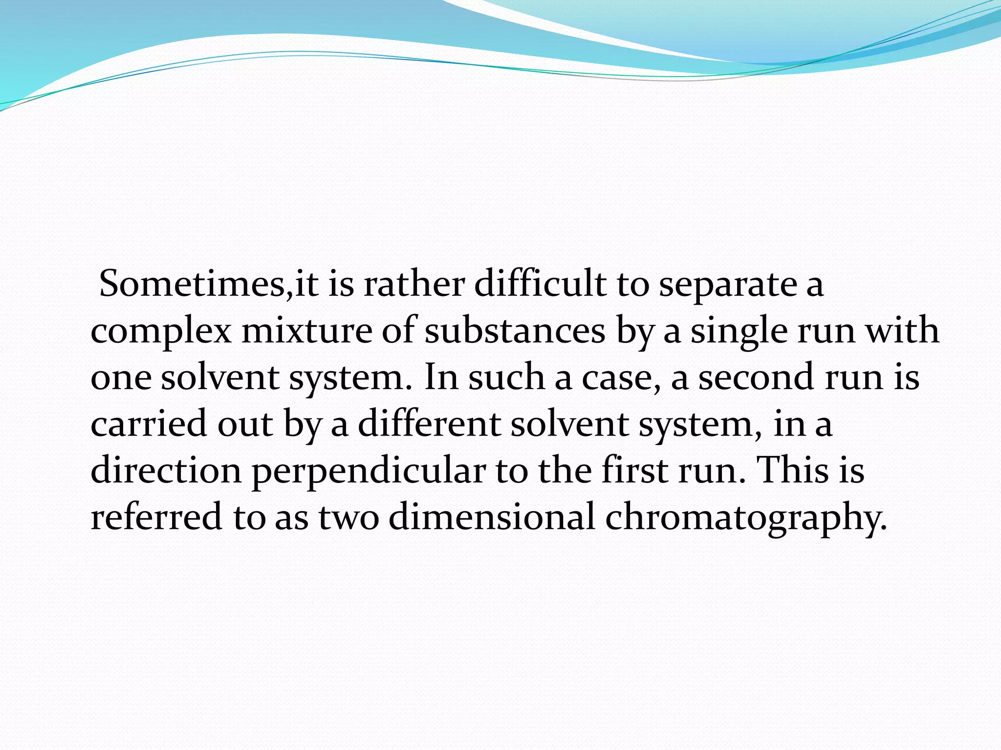 Sometimes,it is rather difficult to separate a
complex mixture of substances by a single run with
one solvent system. In such a case, a second run is
carried out by a different solvent system, in a
direction perpendicular to the first run. This is
referred to as two dimensional chromatography.
 