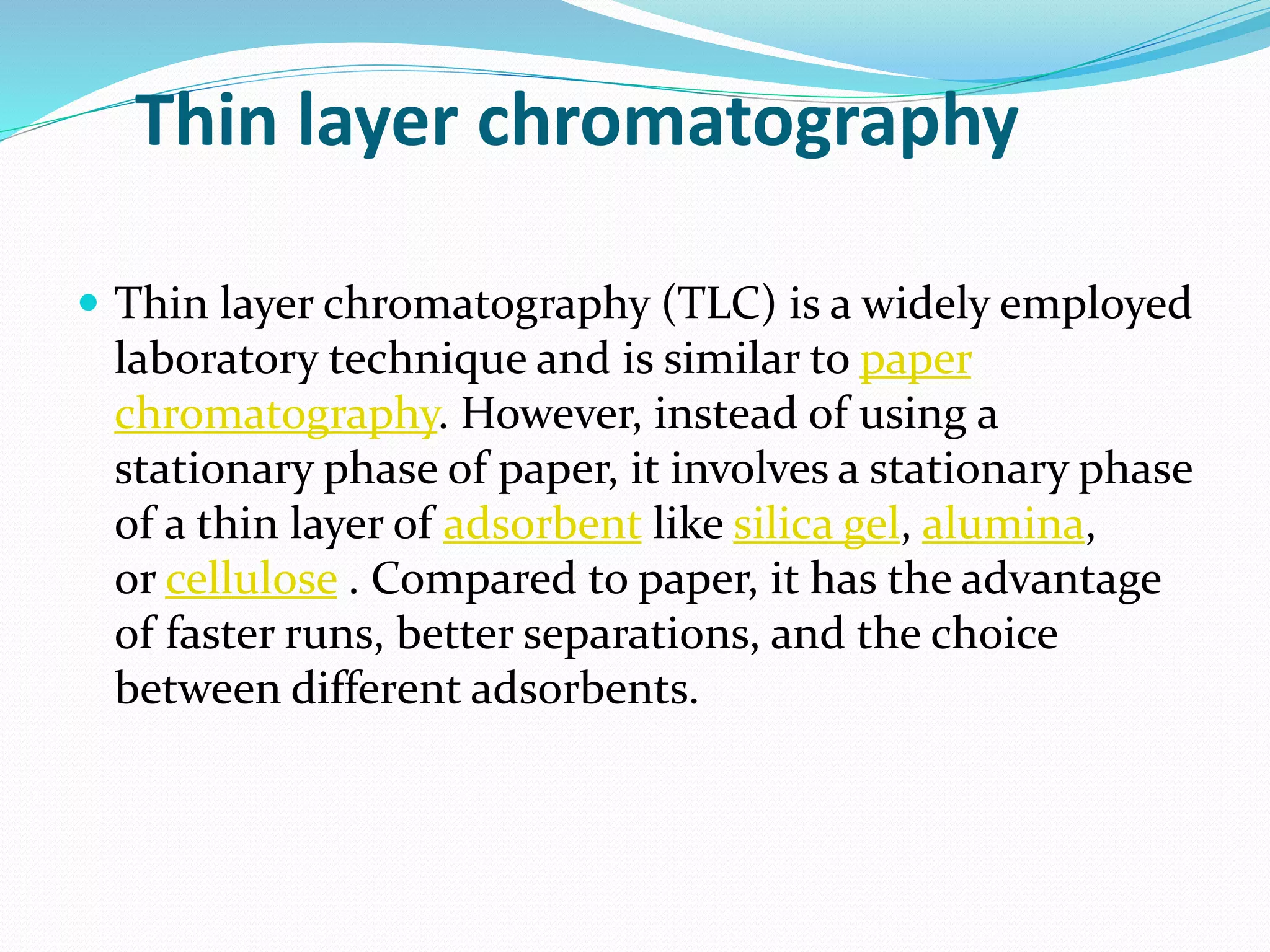 Thin layer chromatography
 Thin layer chromatography (TLC) is a widely employed
laboratory technique and is similar to paper
chromatography. However, instead of using a
stationary phase of paper, it involves a stationary phase
of a thin layer of adsorbent like silica gel, alumina,
or cellulose . Compared to paper, it has the advantage
of faster runs, better separations, and the choice
between different adsorbents.
 