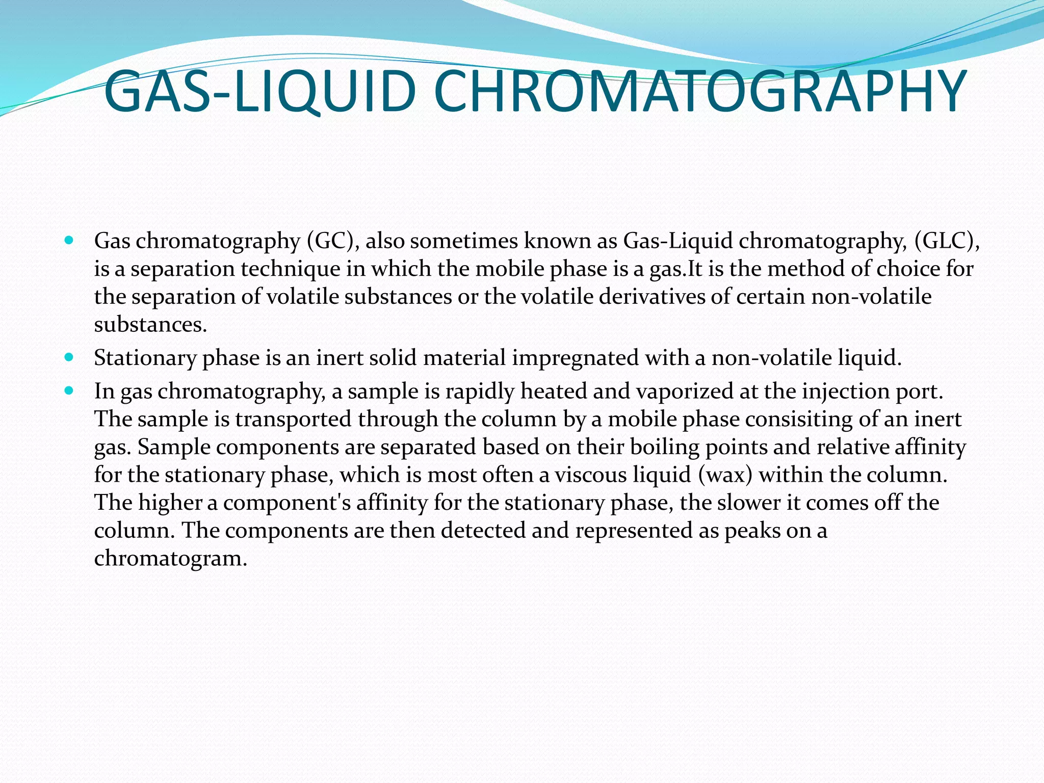 GAS-LIQUID CHROMATOGRAPHY
 Gas chromatography (GC), also sometimes known as Gas-Liquid chromatography, (GLC),
is a separation technique in which the mobile phase is a gas.It is the method of choice for
the separation of volatile substances or the volatile derivatives of certain non-volatile
substances.
 Stationary phase is an inert solid material impregnated with a non-volatile liquid.
 In gas chromatography, a sample is rapidly heated and vaporized at the injection port.
The sample is transported through the column by a mobile phase consisiting of an inert
gas. Sample components are separated based on their boiling points and relative affinity
for the stationary phase, which is most often a viscous liquid (wax) within the column.
The higher a component's affinity for the stationary phase, the slower it comes off the
column. The components are then detected and represented as peaks on a
chromatogram.
 