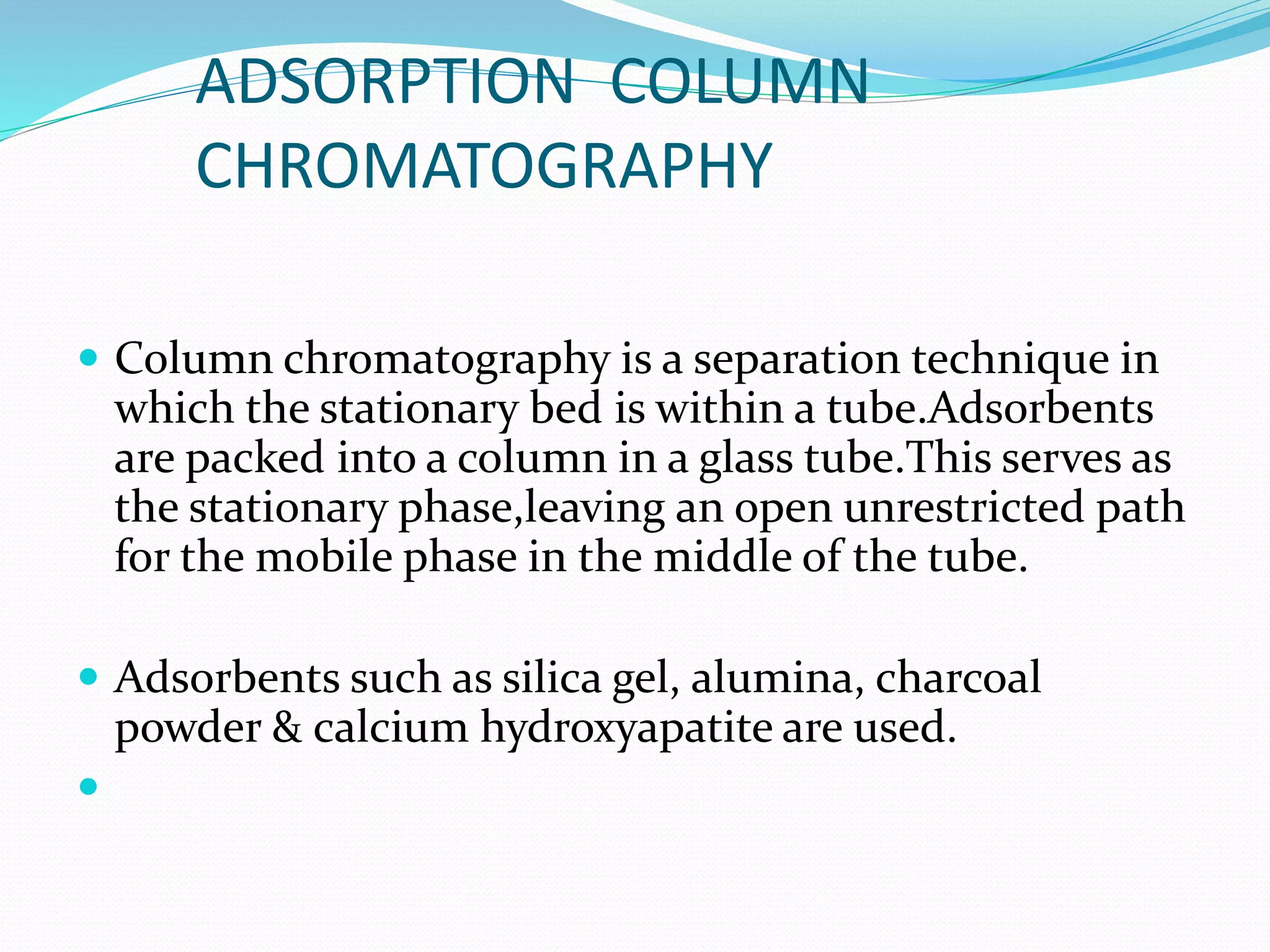 ADSORPTION COLUMN
CHROMATOGRAPHY
 Column chromatography is a separation technique in
which the stationary bed is within a tube.Adsorbents
are packed into a column in a glass tube.This serves as
the stationary phase,leaving an open unrestricted path
for the mobile phase in the middle of the tube.
 Adsorbents such as silica gel, alumina, charcoal
powder & calcium hydroxyapatite are used.

 
